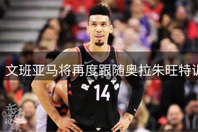 文班亚马将再度跟随奥拉朱旺特训